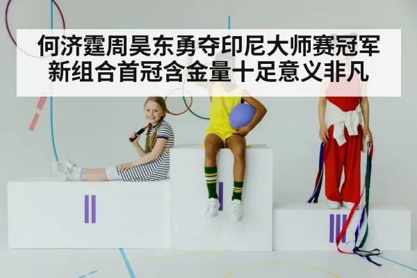 何济霆周昊东勇夺印尼大师赛冠军新组合首冠含金量十足意义非凡